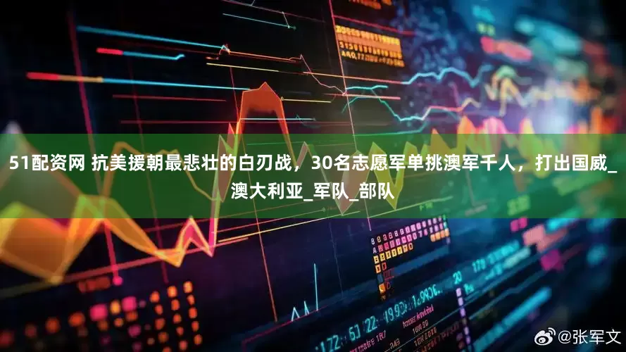 51配资网 抗美援朝最悲壮的白刃战，30名志愿军单挑澳军千人，打出国威_澳大利亚_军队_部队