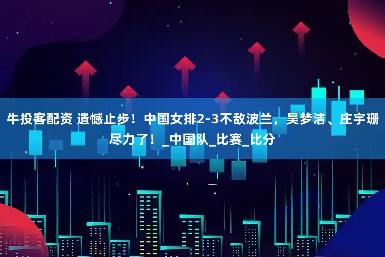 牛投客配资 遗憾止步！中国女排2-3不敌波兰，吴梦洁、庄宇珊尽力了！_中国队_比赛_比分