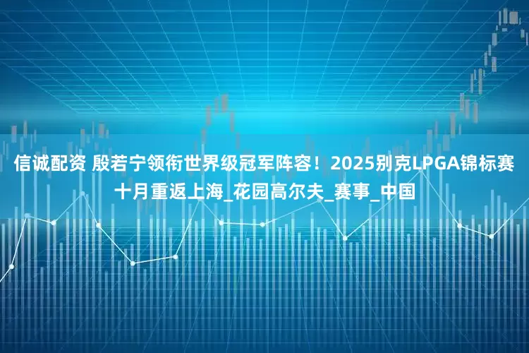 信诚配资 殷若宁领衔世界级冠军阵容！2025别克LPGA锦标赛十月重返上海_花园高尔夫_赛事_中国