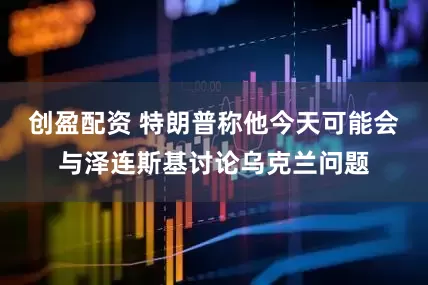 创盈配资 特朗普称他今天可能会与泽连斯基讨论乌克兰问题