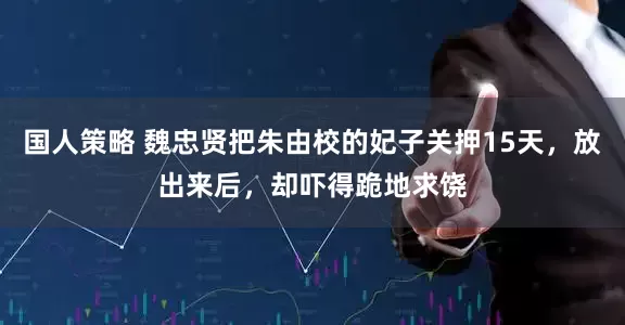 国人策略 魏忠贤把朱由校的妃子关押15天，放出来后，却吓得跪地求饶