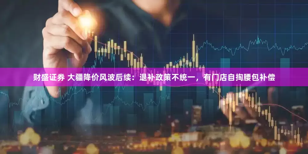 财盛证券 大疆降价风波后续：退补政策不统一，有门店自掏腰包补偿