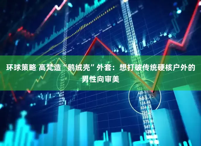 环球策略 高梵造“鹅绒壳”外套：想打破传统硬核户外的男性向审美