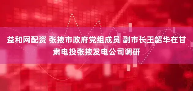 益和网配资 张掖市政府党组成员 副市长王韶华在甘肃电投张掖发电公司调研