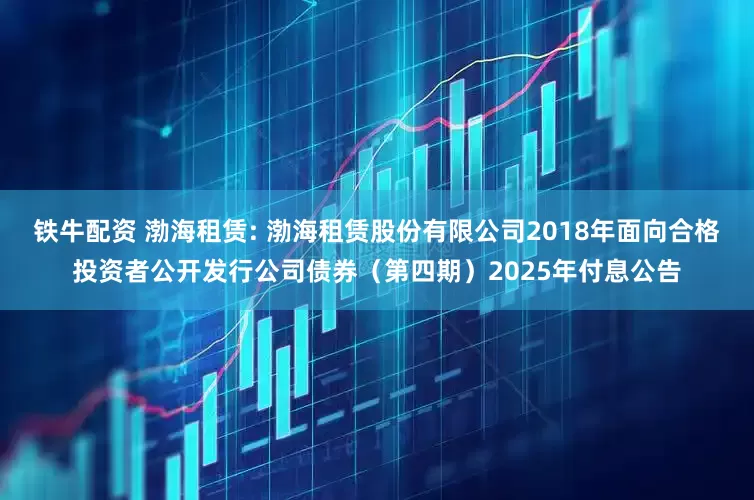铁牛配资 渤海租赁: 渤海租赁股份有限公司2018年面向合格投资者公开发行公司债券（第四期）2025年付息公告