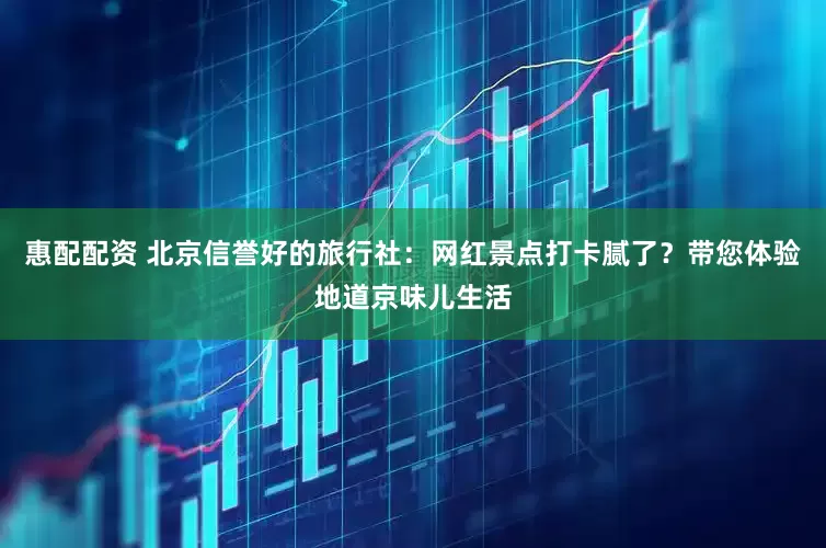 惠配配资 北京信誉好的旅行社：网红景点打卡腻了？带您体验地道京味儿生活