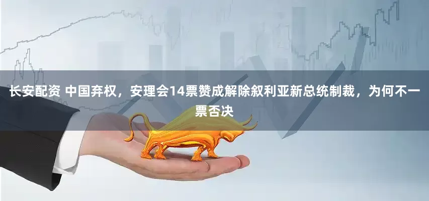 长安配资 中国弃权，安理会14票赞成解除叙利亚新总统制裁，为何不一票否决