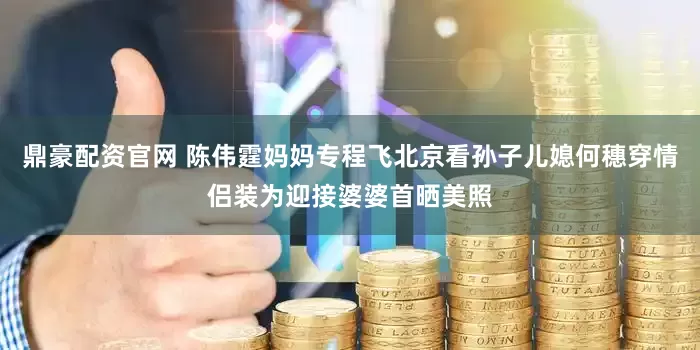 鼎豪配资官网 陈伟霆妈妈专程飞北京看孙子儿媳何穗穿情侣装为迎接婆婆首晒美照