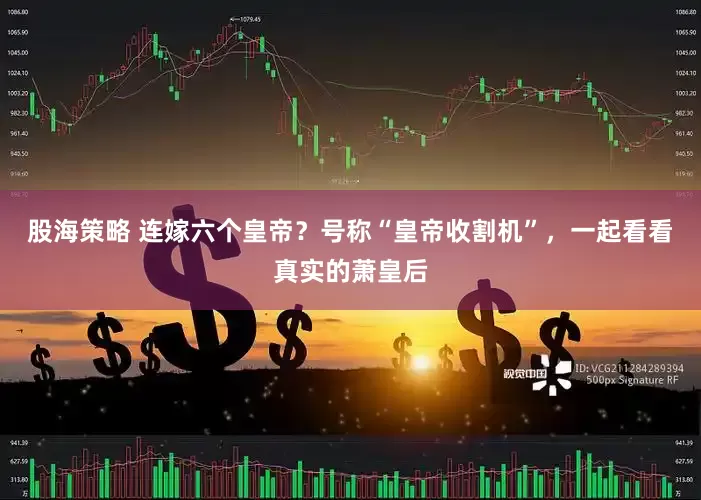 股海策略 连嫁六个皇帝？号称“皇帝收割机”，一起看看真实的萧皇后
