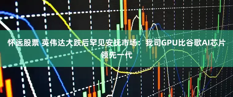 怀远股票 英伟达大跌后罕见安抚市场：我司GPU比谷歌AI芯片领先一代