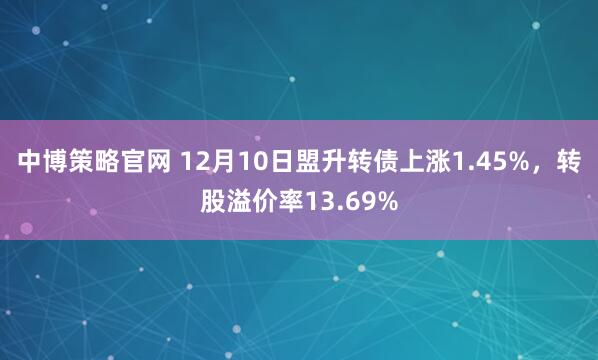 中博策略官网 12月10日盟升转债上涨1.45%，转股溢价率13.69%