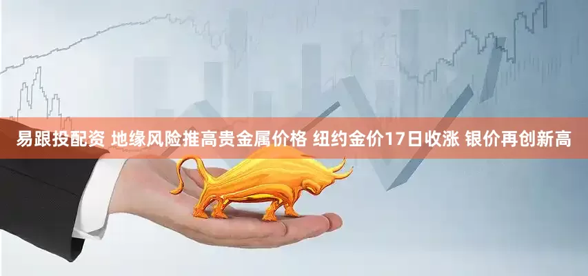 易跟投配资 地缘风险推高贵金属价格 纽约金价17日收涨 银价再创新高