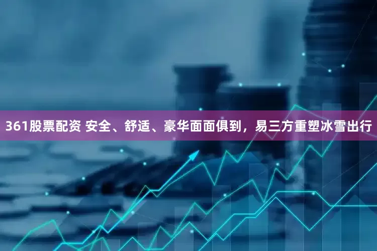 361股票配资 安全、舒适、豪华面面俱到，易三方重塑冰雪出行