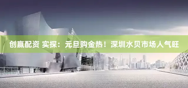 创赢配资 实探：元旦购金热！深圳水贝市场人气旺