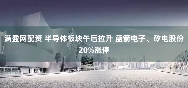 满盈网配资 半导体板块午后拉升 蓝箭电子、矽电股份20%涨停