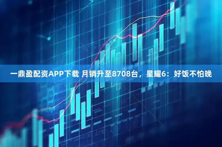 一鼎盈配资APP下载 月销升至8708台，星耀6：好饭不怕晚