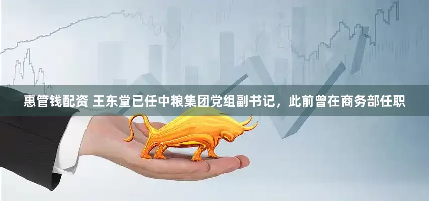 惠管钱配资 王东堂已任中粮集团党组副书记，此前曾在商务部任职