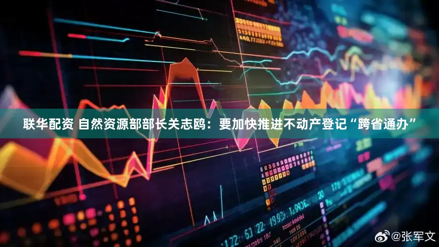 联华配资 自然资源部部长关志鸥：要加快推进不动产登记“跨省通办”